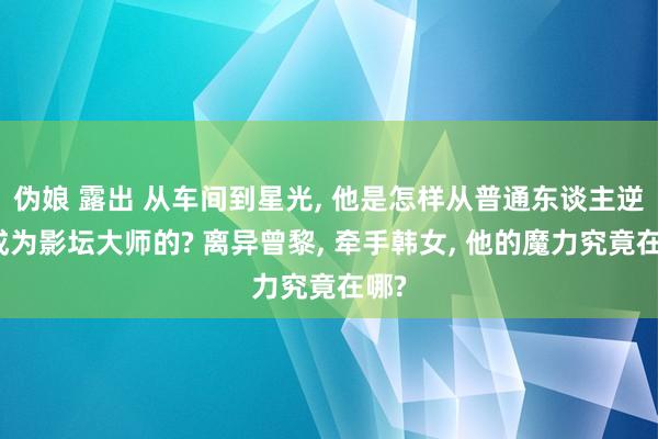 伪娘 露出 从车间到星光， 他是怎样从普通东谈主逆袭成为影坛大师的? 离异曾黎， 牵手韩女， 他的魔力究竟在哪?