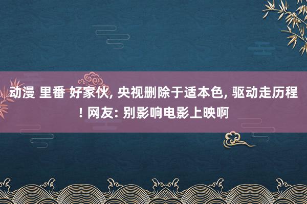 动漫 里番 好家伙， 央视删除于适本色， 驱动走历程! 网友: 别影响电影上映啊