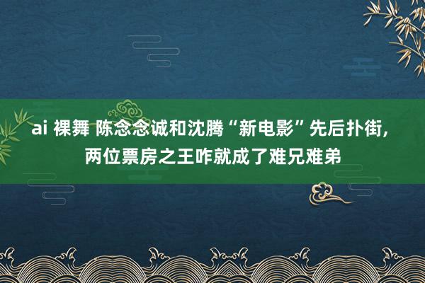 ai 裸舞 陈念念诚和沈腾“新电影”先后扑街， 两位票房之王咋就成了难兄难弟