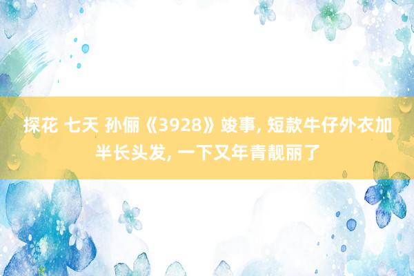 探花 七天 孙俪《3928》竣事， 短款牛仔外衣加半长头发， 一下又年青靓丽了