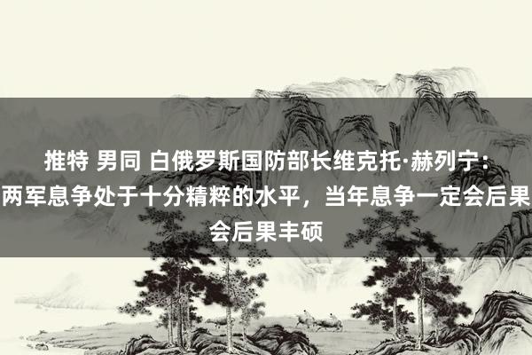 推特 男同 白俄罗斯国防部长维克托·赫列宁：中白两军息争处于十分精粹的水平，当年息争一定会后果丰硕