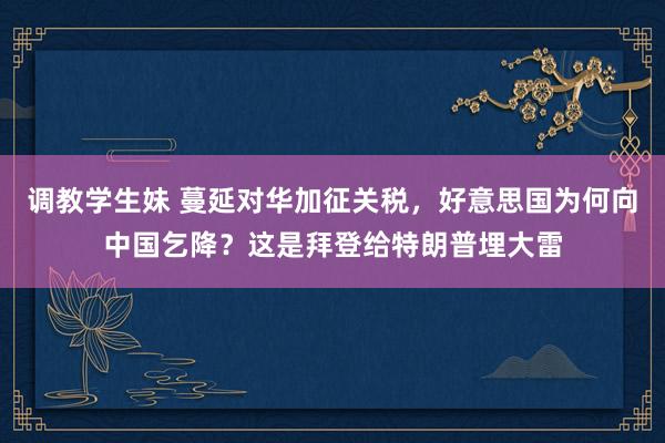 调教学生妹 蔓延对华加征关税，好意思国为何向中国乞降？这是拜登给特朗普埋大雷