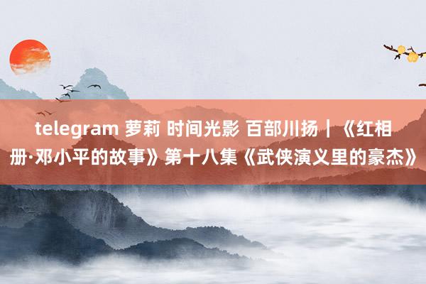 telegram 萝莉 时间光影 百部川扬｜《红相册·邓小平的故事》第十八集《武侠演义里的豪杰》