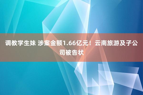 调教学生妹 涉案金额1.66亿元！云南旅游及子公司被告状