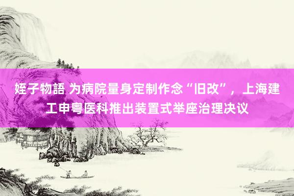 姪子物語 为病院量身定制作念“旧改”，上海建工申粤医科推出装置式举座治理决议