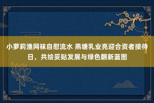 小萝莉渔网袜自慰流水 燕塘乳业亮迎合资者接待日，共绘妥贴发展与绿色翻新蓝图