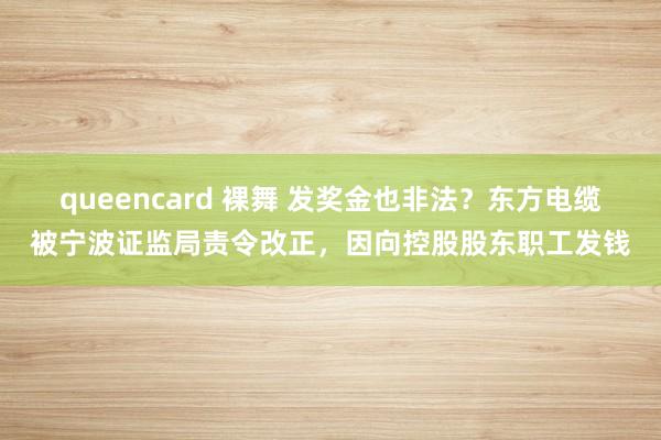 queencard 裸舞 发奖金也非法？东方电缆被宁波证监局责令改正，因向控股股东职工发钱