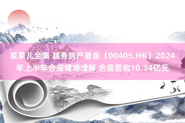 浆果儿全集 越秀房产基金（00405.HK）2024年上半年合座缱绻理解 合座营收10.34亿元