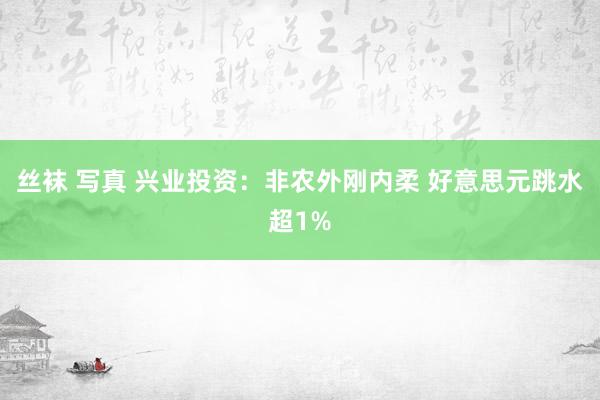 丝袜 写真 兴业投资：非农外刚内柔 好意思元跳水超1%