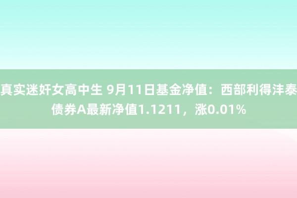 真实迷奸女高中生 9月11日基金净值：西部利得沣泰债券A最新净值1.1211，涨0.01%