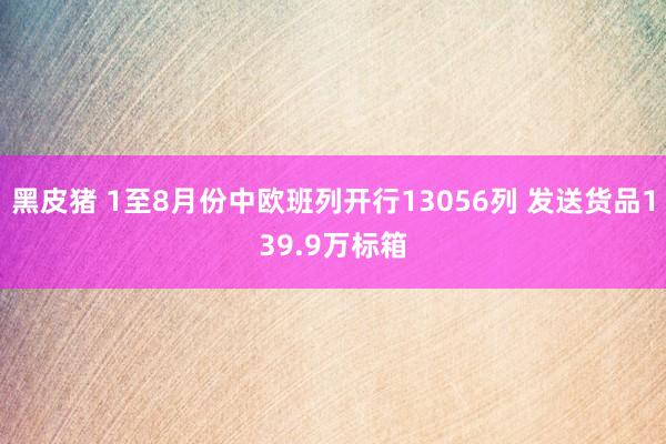 黑皮猪 1至8月份中欧班列开行13056列 发送货品139.9万标箱