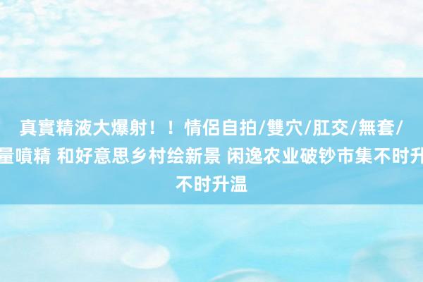 真實精液大爆射！！情侶自拍/雙穴/肛交/無套/大量噴精 和好意思乡村绘新景 闲逸农业破钞市集不时升温