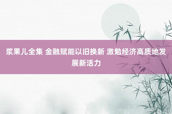 浆果儿全集 金融赋能以旧换新 激勉经济高质地发展新活力