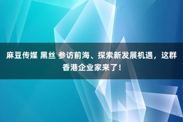 麻豆传媒 黑丝 参访前海、探索新发展机遇，这群香港企业家来了！