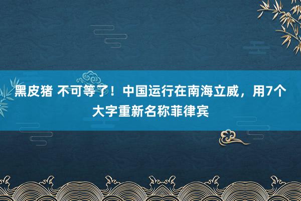 黑皮猪 不可等了！中国运行在南海立威，用7个大字重新名称菲律宾