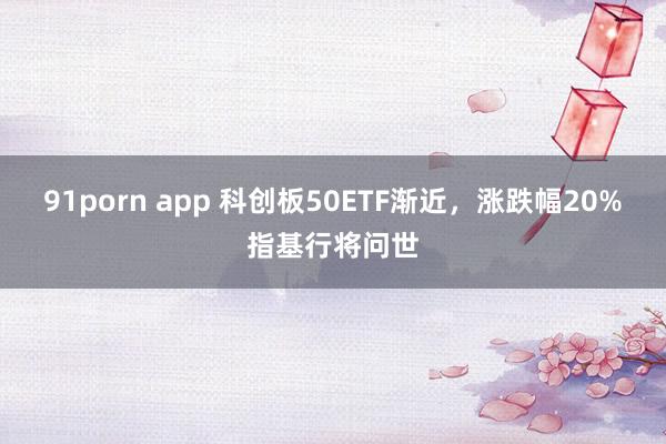 91porn app 科创板50ETF渐近，涨跌幅20%指基行将问世