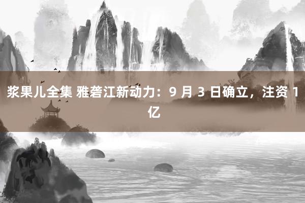 浆果儿全集 雅砻江新动力：9 月 3 日确立，注资 1 亿