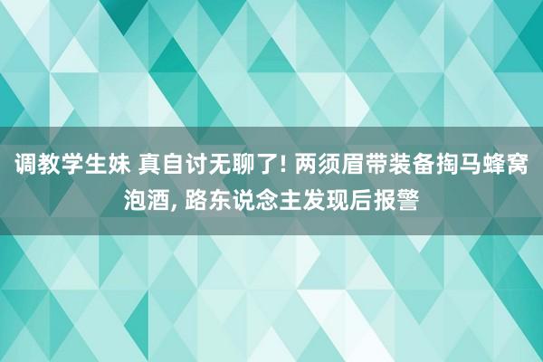 调教学生妹 真自讨无聊了! 两须眉带装备掏马蜂窝泡酒， 路东说念主发现后报警