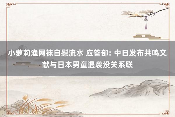 小萝莉渔网袜自慰流水 应答部: 中日发布共鸣文献与日本男童遇袭没关系联