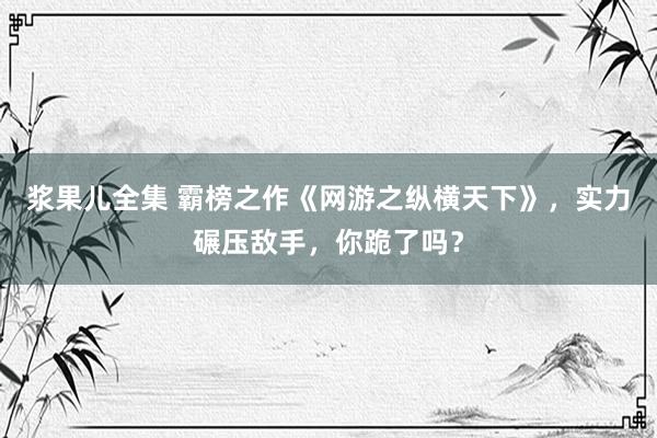 浆果儿全集 霸榜之作《网游之纵横天下》，实力碾压敌手，你跪了吗？