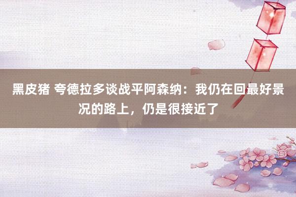 黑皮猪 夸德拉多谈战平阿森纳：我仍在回最好景况的路上，仍是很接近了