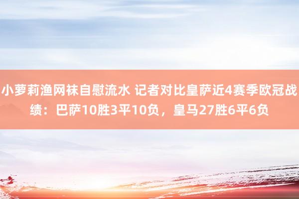 小萝莉渔网袜自慰流水 记者对比皇萨近4赛季欧冠战绩：巴萨10胜3平10负，皇马27胜6平6负