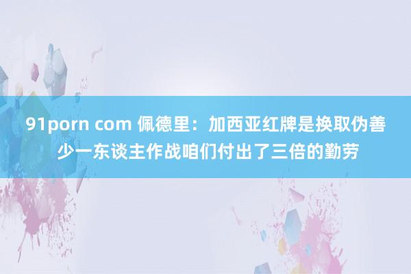 91porn com 佩德里：加西亚红牌是换取伪善 少一东谈主作战咱们付出了三倍的勤劳