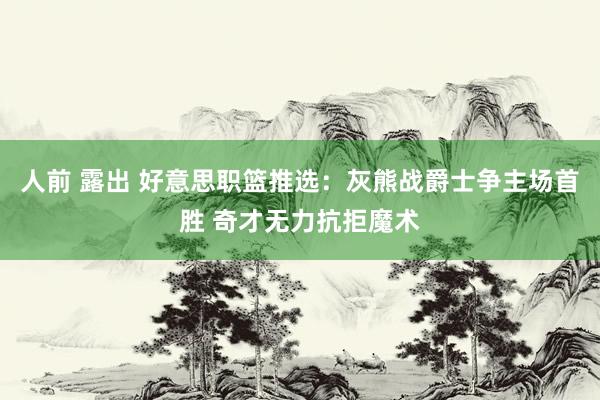 人前 露出 好意思职篮推选：灰熊战爵士争主场首胜 奇才无力抗拒魔术