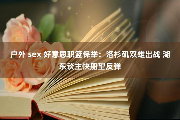 户外 sex 好意思职篮保举：洛杉矶双雄出战 湖东谈主快船望反弹