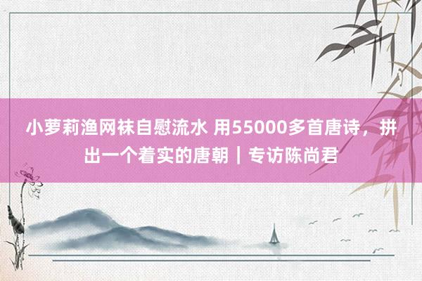 小萝莉渔网袜自慰流水 用55000多首唐诗，拼出一个着实的唐朝｜专访陈尚君