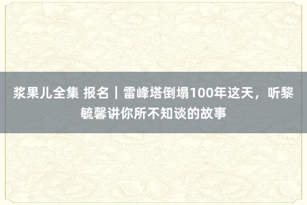 浆果儿全集 报名｜雷峰塔倒塌100年这天，听黎毓馨讲你所不知谈的故事