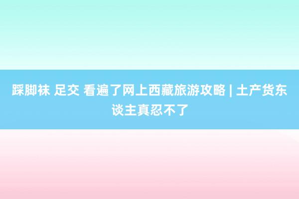 踩脚袜 足交 看遍了网上西藏旅游攻略 | 土产货东谈主真忍不了