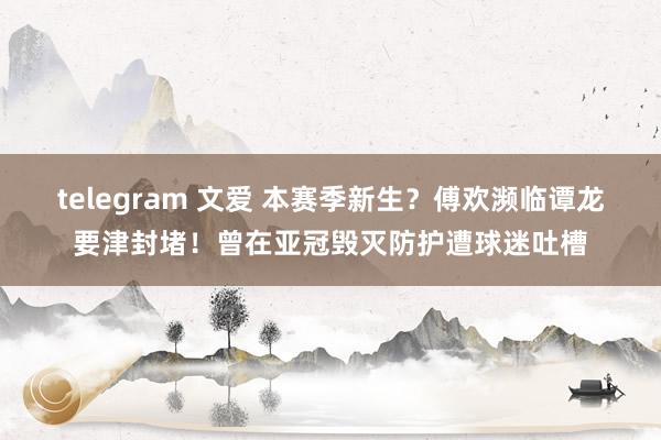 telegram 文爱 本赛季新生？傅欢濒临谭龙要津封堵！曾在亚冠毁灭防护遭球迷吐槽