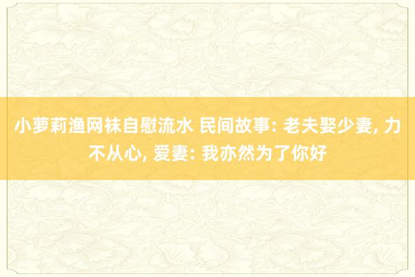 小萝莉渔网袜自慰流水 民间故事: 老夫娶少妻， 力不从心， 爱妻: 我亦然为了你好