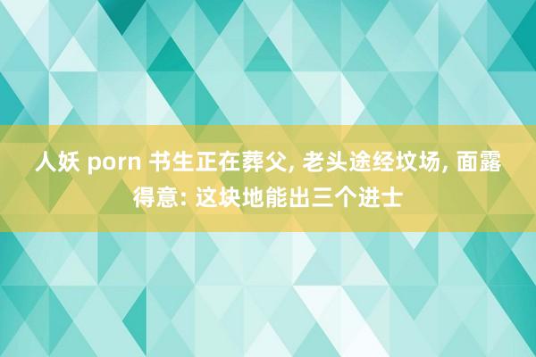 人妖 porn 书生正在葬父， 老头途经坟场， 面露得意: 这块地能出三个进士