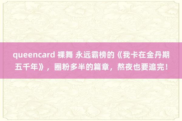 queencard 裸舞 永远霸榜的《我卡在金丹期五千年》，圈粉多半的篇章，熬夜也要追完！