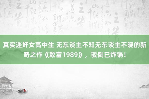 真实迷奸女高中生 无东谈主不知无东谈主不晓的新奇之作《致富1989》，驳倒已炸锅！