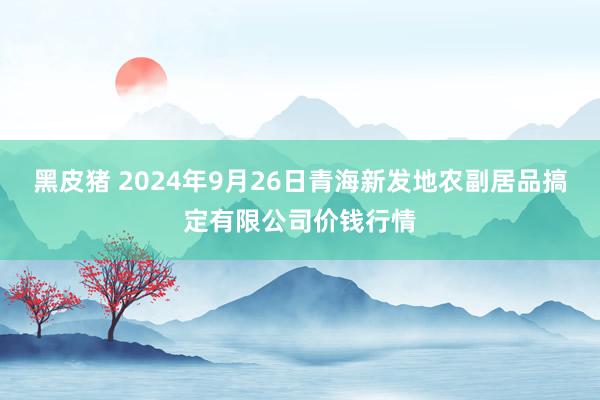 黑皮猪 2024年9月26日青海新发地农副居品搞定有限公司价钱行情