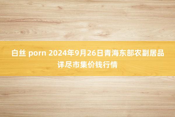 白丝 porn 2024年9月26日青海东部农副居品详尽市集价钱行情