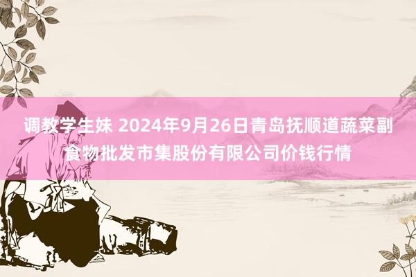 调教学生妹 2024年9月26日青岛抚顺道蔬菜副食物批发市集股份有限公司价钱行情