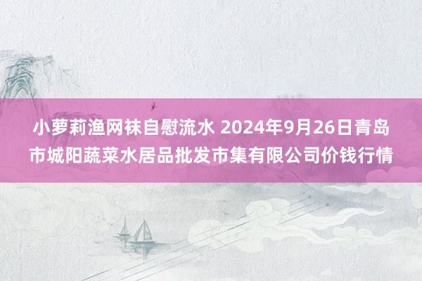 小萝莉渔网袜自慰流水 2024年9月26日青岛市城阳蔬菜水居品批发市集有限公司价钱行情