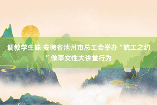 调教学生妹 安徽省池州市总工会举办“皖工之约”做事女性大讲堂行为