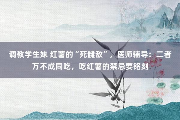 调教学生妹 红薯的“死雠敌”，医师辅导：二者万不成同吃，吃红薯的禁忌要铭刻