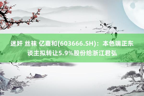 迷奸 丝袜 亿嘉和(603666.SH)：本色端正东谈主拟转让5.9%股份给浙江君弘