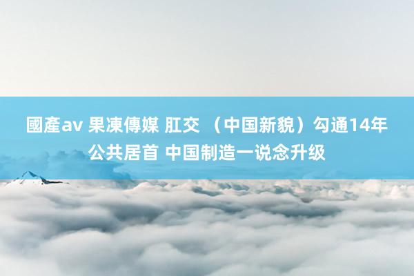 國產av 果凍傳媒 肛交 （中国新貌）勾通14年公共居首 中国制造一说念升级