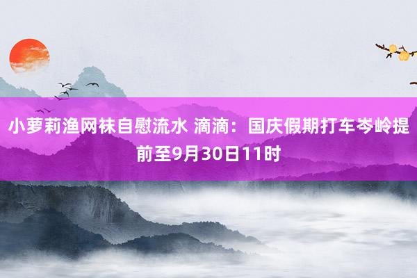 小萝莉渔网袜自慰流水 滴滴：国庆假期打车岑岭提前至9月30日11时