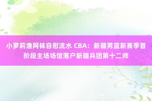 小萝莉渔网袜自慰流水 CBA：新疆男篮新赛季首阶段主场场馆落户新疆兵团第十二师