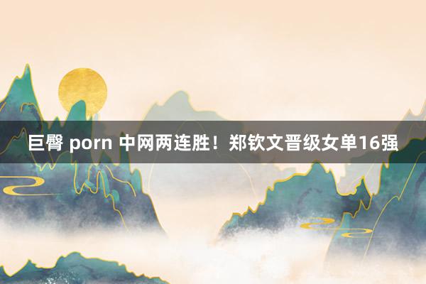 巨臀 porn 中网两连胜！郑钦文晋级女单16强