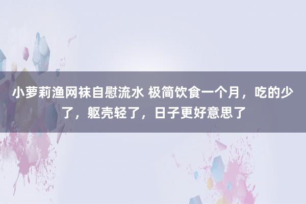 小萝莉渔网袜自慰流水 极简饮食一个月，吃的少了，躯壳轻了，日子更好意思了