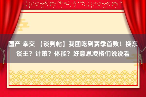 国产 拳交 【谈判帖】我团吃到赛季首败！换东谈主？计策？体能？好意思凌格们说说看